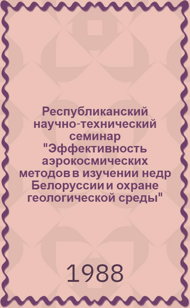 Республиканский научно-технический семинар "Эффективность аэрокосмических методов в изучении недр Белоруссии и охране геологической среды", г. Минск (3-5 октября 1988 г.) : Тез. докл