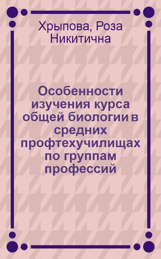 Особенности изучения курса общей биологии в средних профтехучилищах по группам профессий (химической, медицинской и микробиологической промышленности) : Метод. пособие