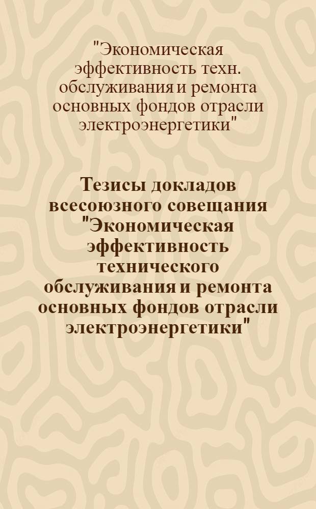 Тезисы докладов всесоюзного совещания "Экономическая эффективность технического обслуживания и ремонта основных фондов отрасли электроэнергетики" (г. Смоленск, 8-11 декабря 1987 г.)