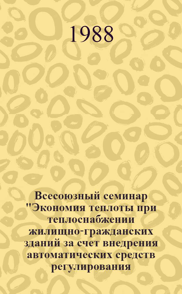 Всесоюзный семинар "Экономия теплоты при теплоснабжении жилищно-гражданских зданий за счет внедрения автоматических средств регулирования, учета и контроля" [11-14 июня 1988 г.] : (Тез. докл.)