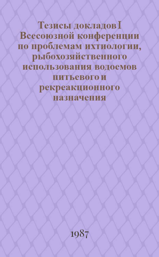 Тезисы докладов I Всесоюзной конференции по проблемам ихтиологии, рыбохозяйственного использования водоемов питьевого и рекреакционного назначения (г. Москва, 23-25 нояб. 1987 г.)