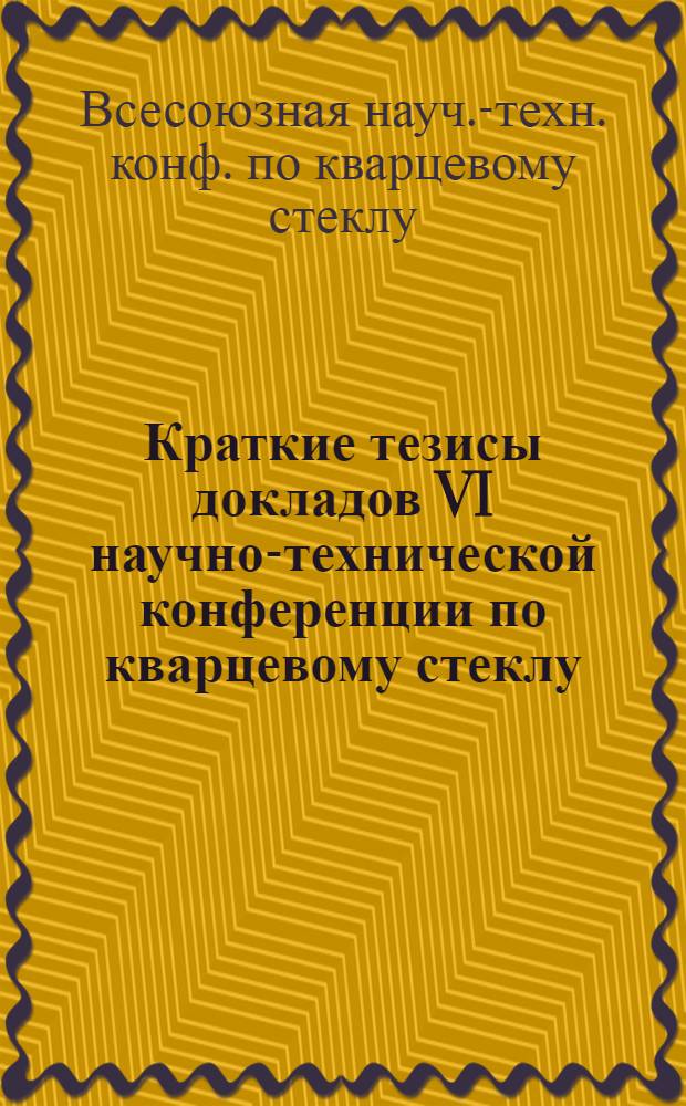 Краткие тезисы докладов VI научно-технической конференции по кварцевому стеклу (Ленинград, 12-13 окт. 1987 г.)