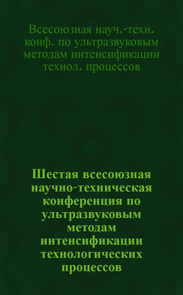 Шестая всесоюзная научно-техническая конференция по ультразвуковым методам интенсификации технологических процессов, 28 янв. - 30 янв. 1987 г. : Тез. докл