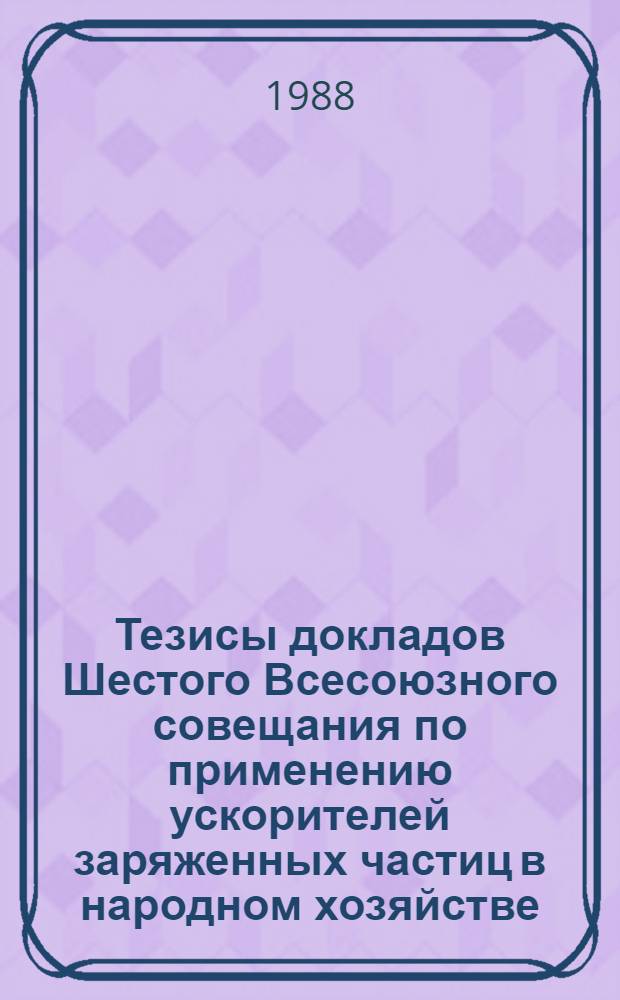 Тезисы докладов Шестого Всесоюзного совещания по применению ускорителей заряженных частиц в народном хозяйстве (11-13 окт. 1988, Ленинград)