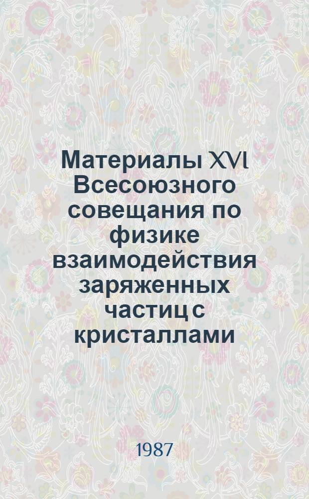 Материалы XVI Всесоюзного совещания по физике взаимодействия заряженных частиц с кристаллами (Москва, 26-28 мая 1986 г.)