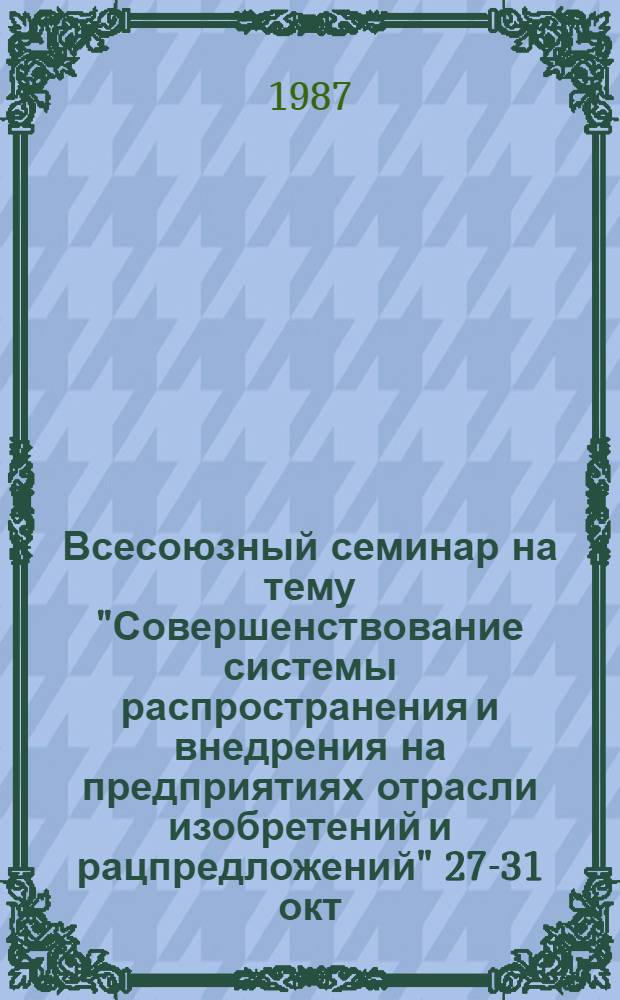 Всесоюзный семинар на тему "Совершенствование системы распространения и внедрения на предприятиях отрасли изобретений и рацпредложений" [27-31 окт. 1987 г.] : Сб. тез. докл