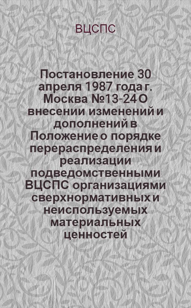 Постановление 30 апреля 1987 года г. Москва № 13-24 О внесении изменений и дополнений в Положение о порядке перераспределения и реализации подведомственными ВЦСПС организациями сверхнормативных и неиспользуемых материальных ценностей, утвержденное постановлением секретариата ВЦСПС от 5 июля 1985 г. № 14-9