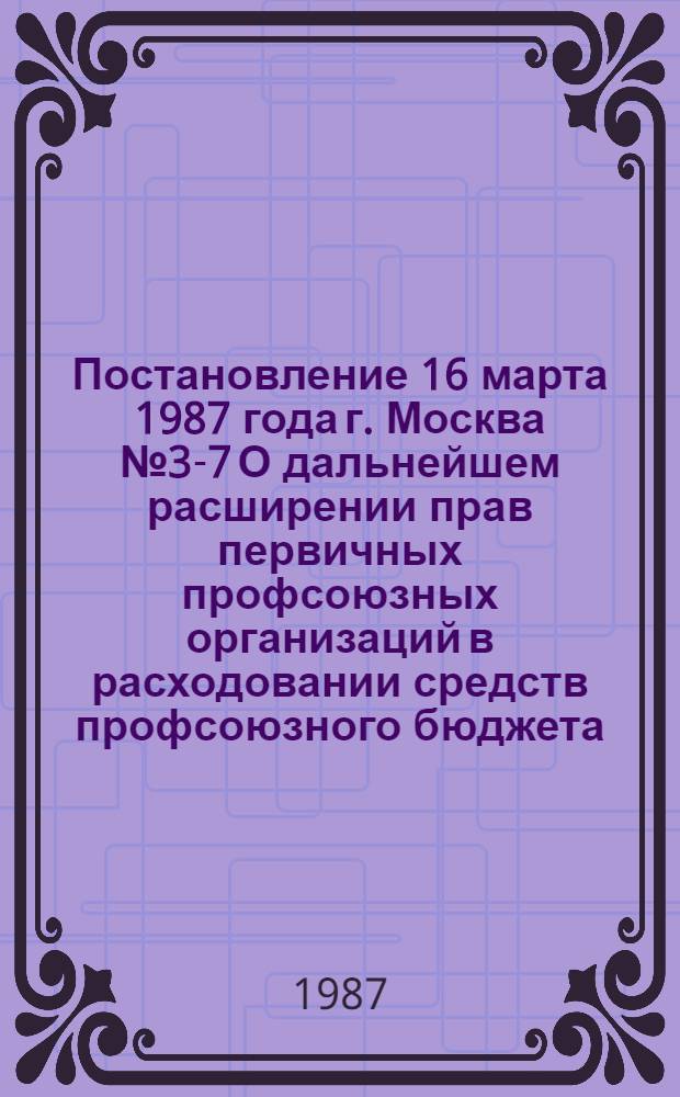 Постановление 16 марта 1987 года г. Москва № 3-7 О дальнейшем расширении прав первичных профсоюзных организаций в расходовании средств профсоюзного бюджета