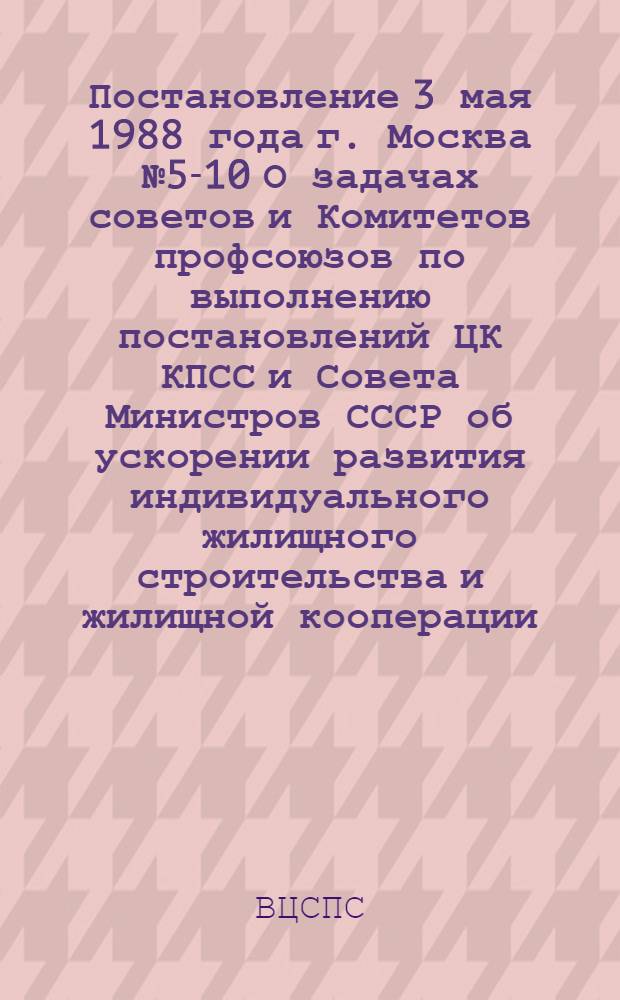 Постановление 3 мая 1988 года г. Москва № 5-10 О задачах советов и Комитетов профсоюзов по выполнению постановлений ЦК КПСС и Совета Министров СССР об ускорении развития индивидуального жилищного строительства и жилищной кооперации