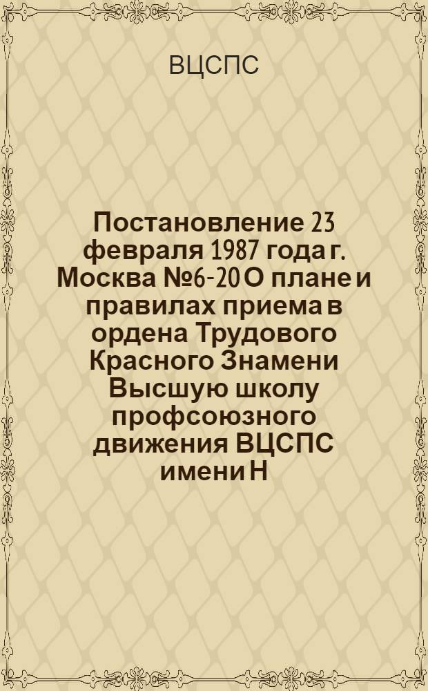 Постановление 23 февраля 1987 года г. Москва № 6-20 О плане и правилах приема в ордена Трудового Красного Знамени Высшую школу профсоюзного движения ВЦСПС имени Н.М. Шверника и ордена "Знак почета" Высшую профсоюзную школу культуры