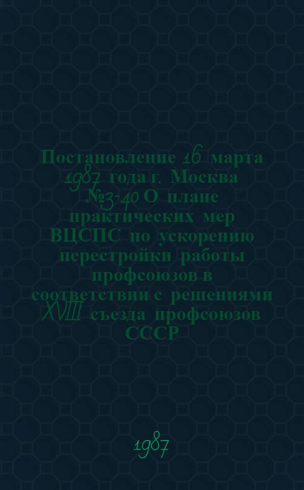 Постановление 16 марта 1987 года г. Москва № 3-40 О плане практических мер ВЦСПС по ускорению перестройки работы профсоюзов в соответствии с решениями XVIII съезда профсоюзов СССР. План практических мер ВЦСПС по ускорению перестройки работы профсоюзов в соответствии с решениями XVIII съезда профсоюзов СССР