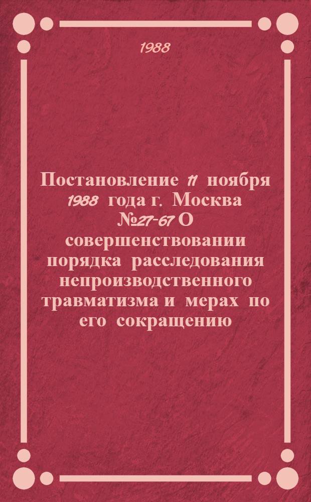 Постановление 11 ноября 1988 года г. Москва № 27-67 О совершенствовании порядка расследования непроизводственного травматизма и мерах по его сокращению