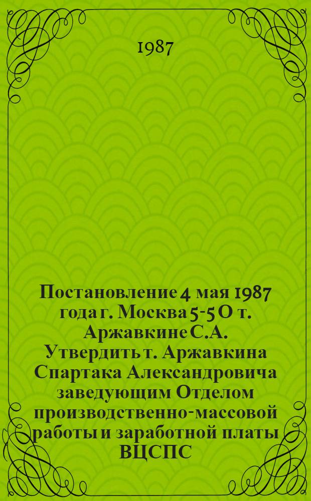 Постановление 4 мая 1987 года г. Москва 5-5 О т. Аржавкине С.А. Утвердить т. Аржавкина Спартака Александровича заведующим Отделом производственно-массовой работы и заработной платы ВЦСПС