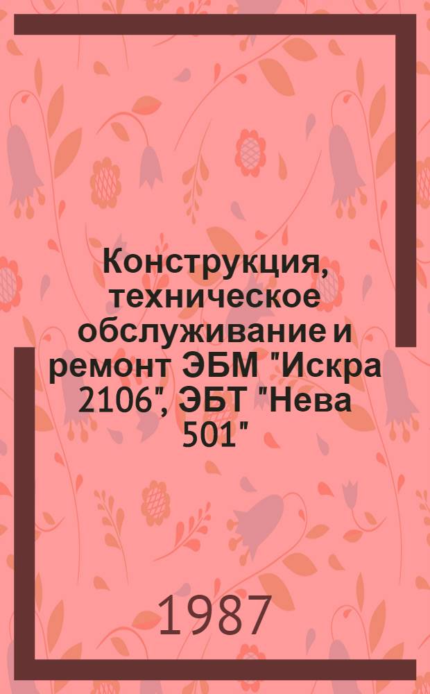 Конструкция, техническое обслуживание и ремонт ЭБМ "Искра 2106", ЭБТ "Нева 501" : Учеб. пособие для подгот. и повышения квалификации кадров по техн. обслуж. и ремонту ЭБМ "Искра 2106" и ЭБТ "Нева 501"