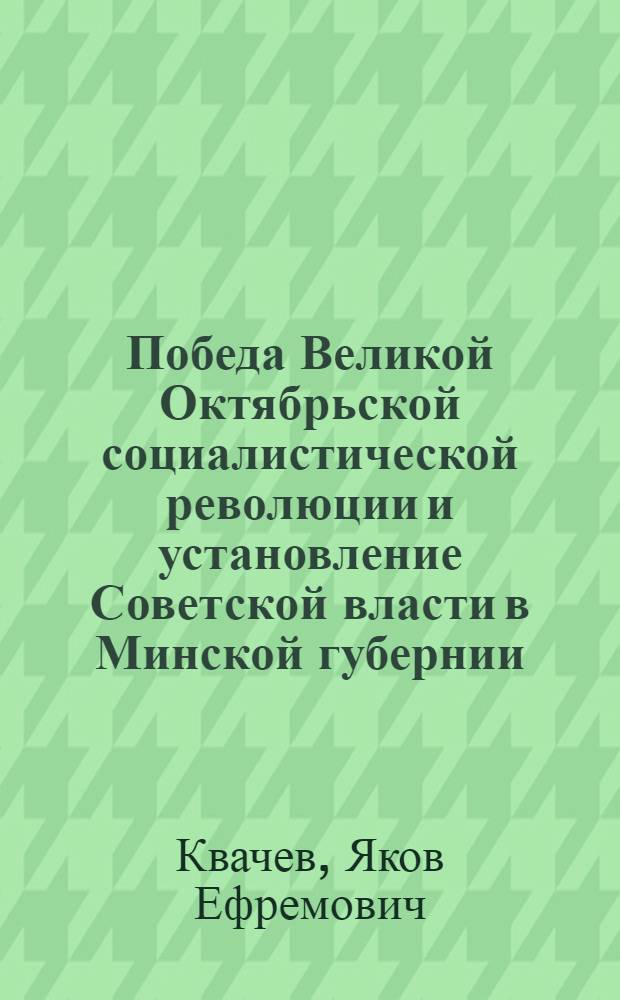 Победа Великой Октябрьской социалистической революции и установление Советской власти в Минской губернии : (Материалы в помощь докл., пропагандистам, политинформаторам)