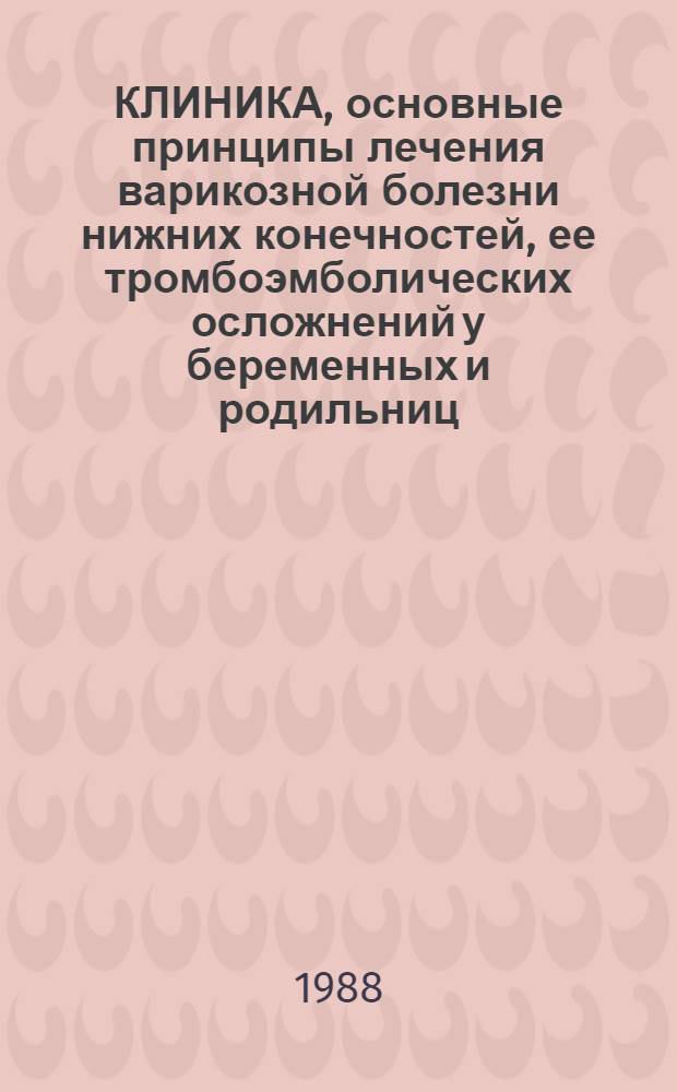 КЛИНИКА, основные принципы лечения варикозной болезни нижних конечностей, ее тромбоэмболических осложнений у беременных и родильниц : Метод. рекомендации для врачей-хирургов, акушеров-гинекологов, слушателей общ. и темат. усоверш. по хирургии и акушерству-гинекологии