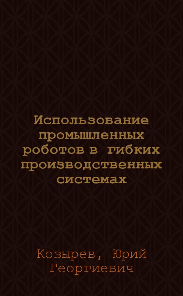 Использование промышленных роботов в гибких производственных системах : Учеб. пособие для слушателей заоч. курсов повышения квалификации ИТР по автоматизации произв. процессов в машиностроении на базе ГПС