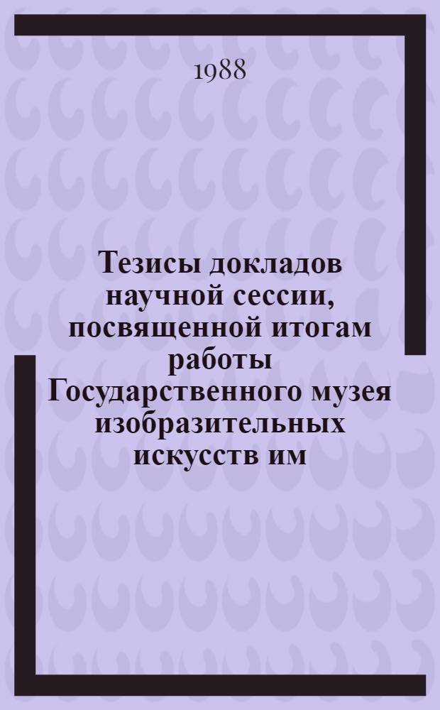 Тезисы докладов научной сессии, посвященной итогам работы Государственного музея изобразительных искусств им. А.С. Пушкина за 1987 год