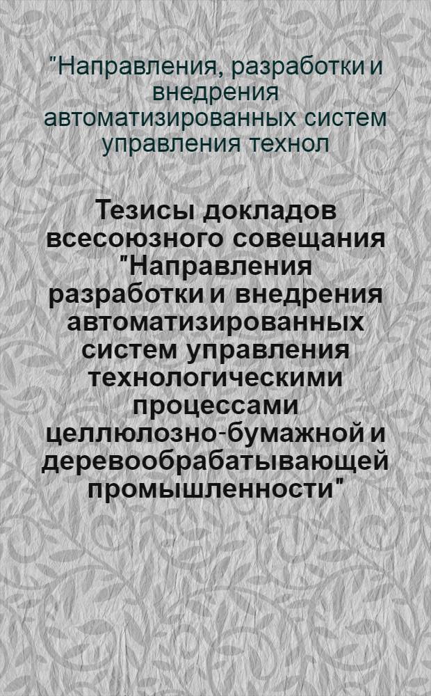 Тезисы докладов всесоюзного совещания "Направления разработки и внедрения автоматизированных систем управления технологическими процессами целлюлозно-бумажной и деревообрабатывающей промышленности", 12-14 апреля [1988 г.], г. Ленинград