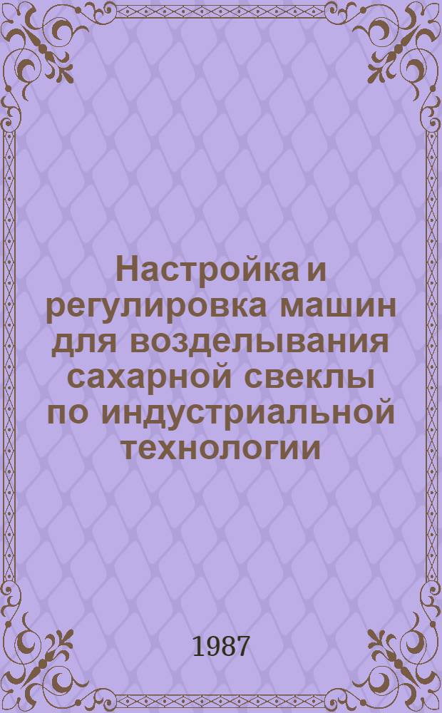 Настройка и регулировка машин для возделывания сахарной свеклы по индустриальной технологии : Утв. Отд. по механизации и электрификации Госагропрома СССР 12.02.87
