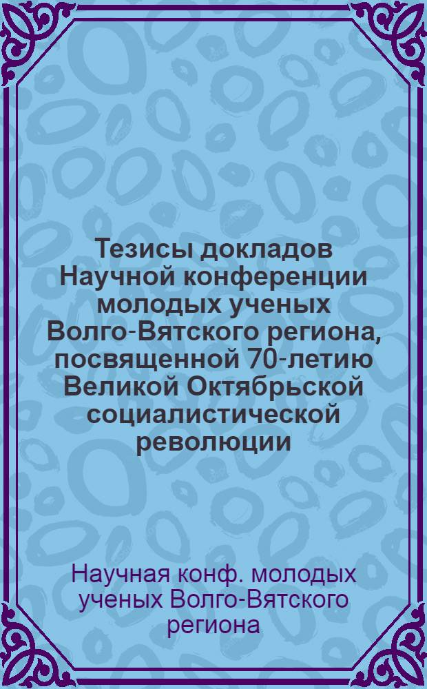 Тезисы докладов Научной конференции молодых ученых Волго-Вятского региона, посвященной 70-летию Великой Октябрьской социалистической революции