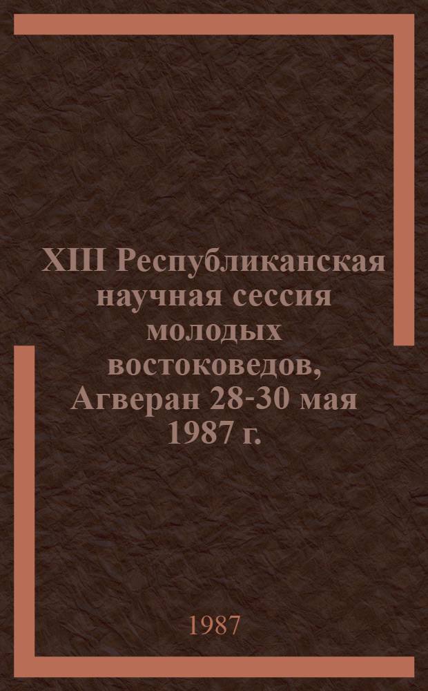 XIII Республиканская научная сессия молодых востоковедов, Агверан 28-30 мая 1987 г. : (Тез. докл.)