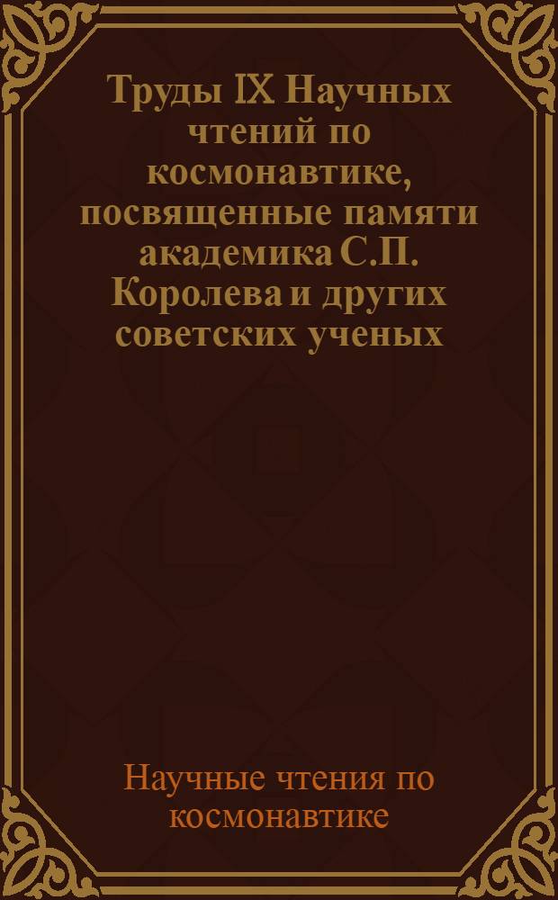 Труды IX Научных чтений по космонавтике, посвященные памяти академика С.П. Королева и других советских ученых - пионеров освоения космического пространства (Москва, 29 янв. - 1 февр. 1985 г.) : I Секция "Космич. исслед."