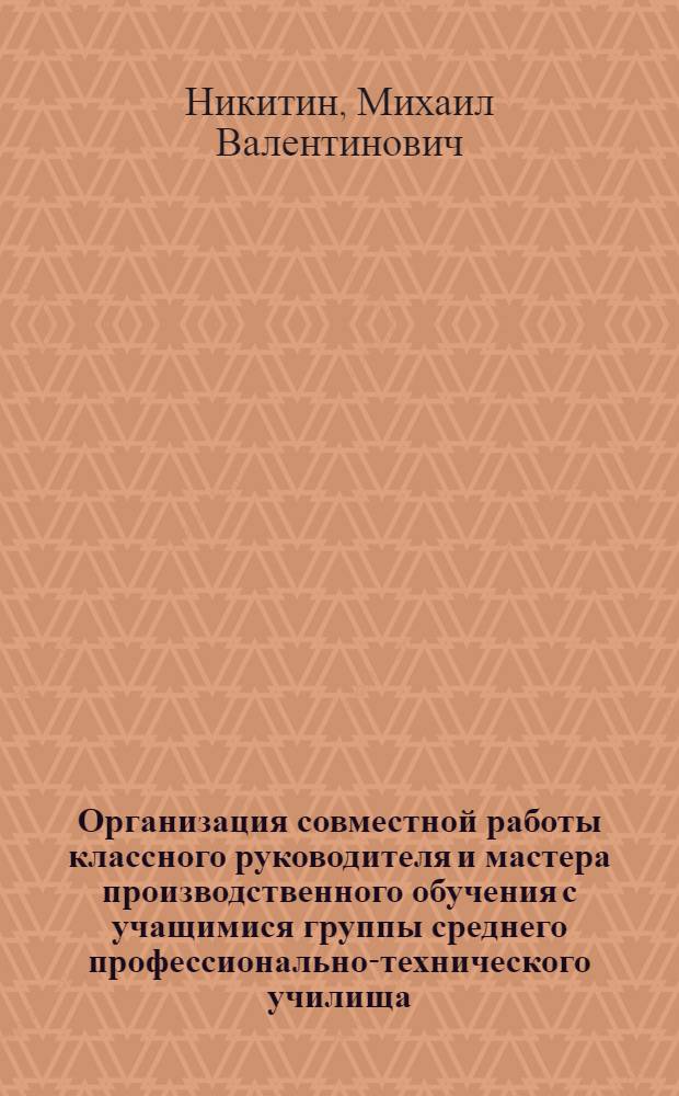 Организация совместной работы классного руководителя и мастера производственного обучения с учащимися группы среднего профессионально-технического училища : Метод. рекомендации