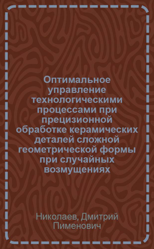 Оптимальное управление технологическими процессами при прецизионной обработке керамических деталей сложной геометрической формы при случайных возмущениях : Автореф. дис. на соиск. учен. степ. к. т. н