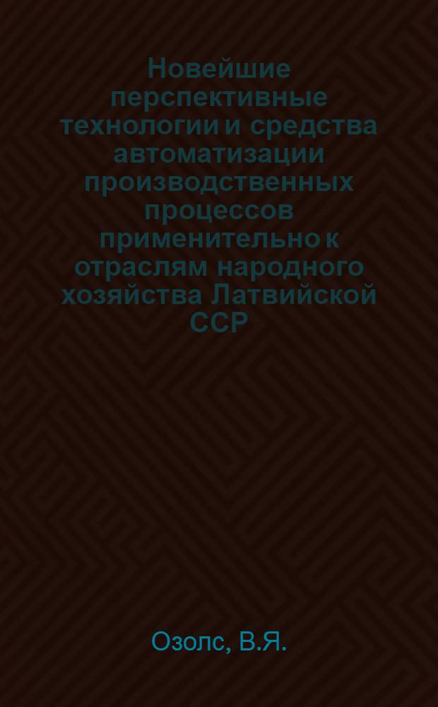 Новейшие перспективные технологии и средства автоматизации производственных процессов применительно к отраслям народного хозяйства Латвийской ССР : Докл. о наиболее важ. отеч. и зарубеж. достижениях в обл. науки, техники и пр-ва за 1988 г