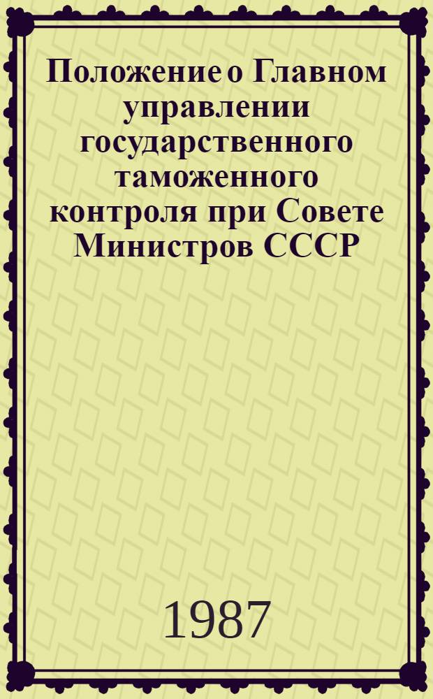Положение о Главном управлении государственного таможенного контроля при Совете Министров СССР : Утв. Советом Министров СССР 13.07.87