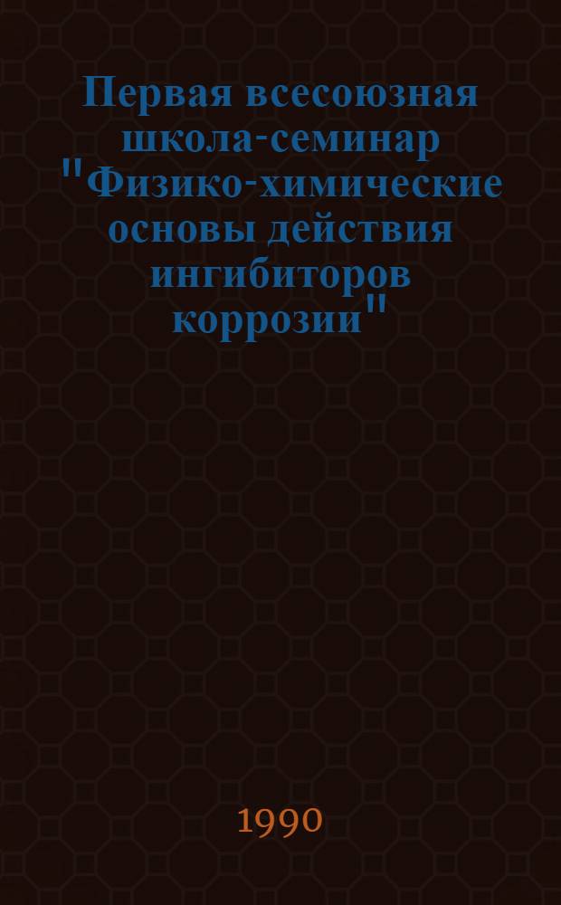 Первая всесоюзная школа-семинар "Физико-химические основы действия ингибиторов коррозии", 1-6 июня 1990 г : Тез. докл. [Вып. 1]