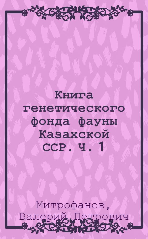Книга генетического фонда фауны Казахской ССР. Ч. 1 : Позвоночные животные