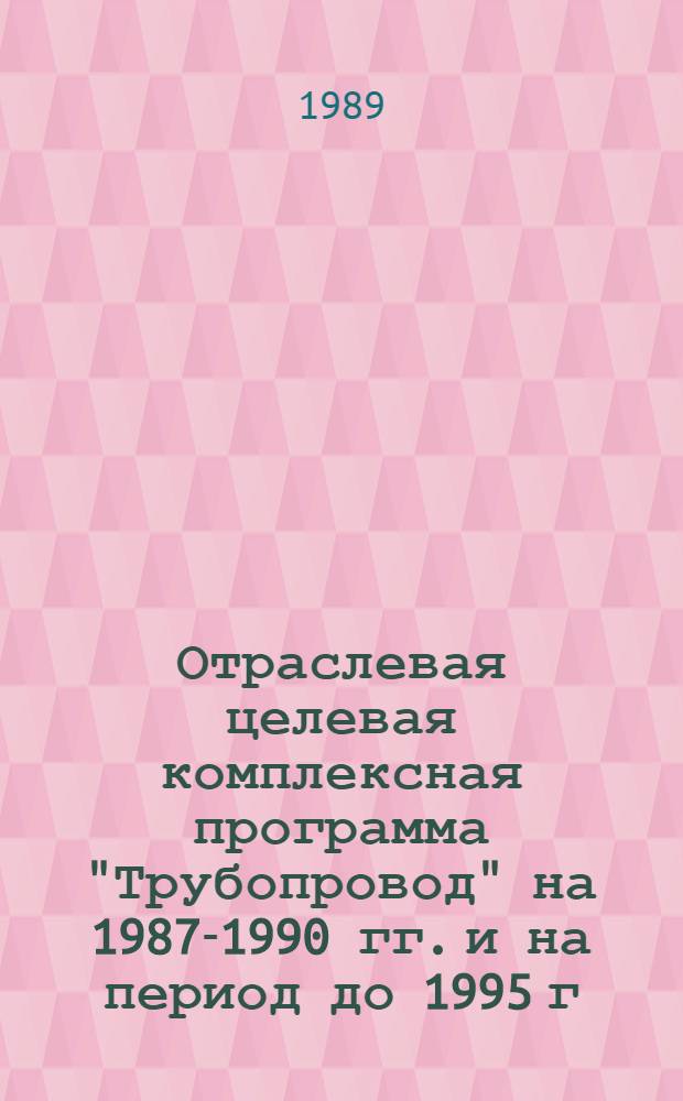 Отраслевая целевая комплексная программа "Трубопровод" на 1987-1990 гг. и на период до 1995 г. : Утв. М-вом стр-ва предприятий нефт. и газ. пром-сти СССР 29.12.88