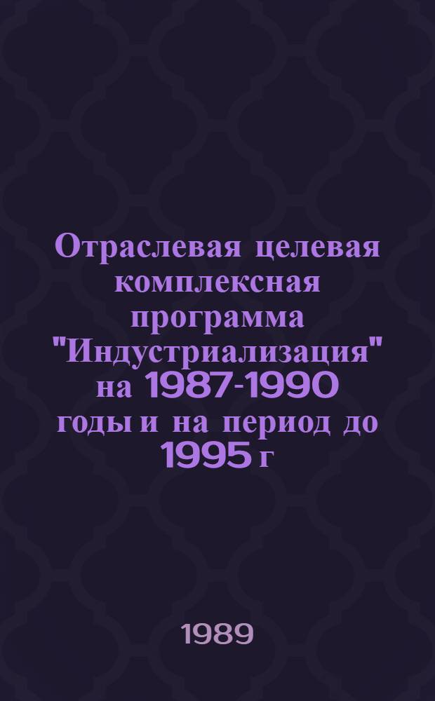 Отраслевая целевая комплексная программа "Индустриализация" на 1987-1990 годы и на период до 1995 г. : Утв. М-вом стр-ва предприятий нефт. и газ. пром-сти СССР 29.12.88