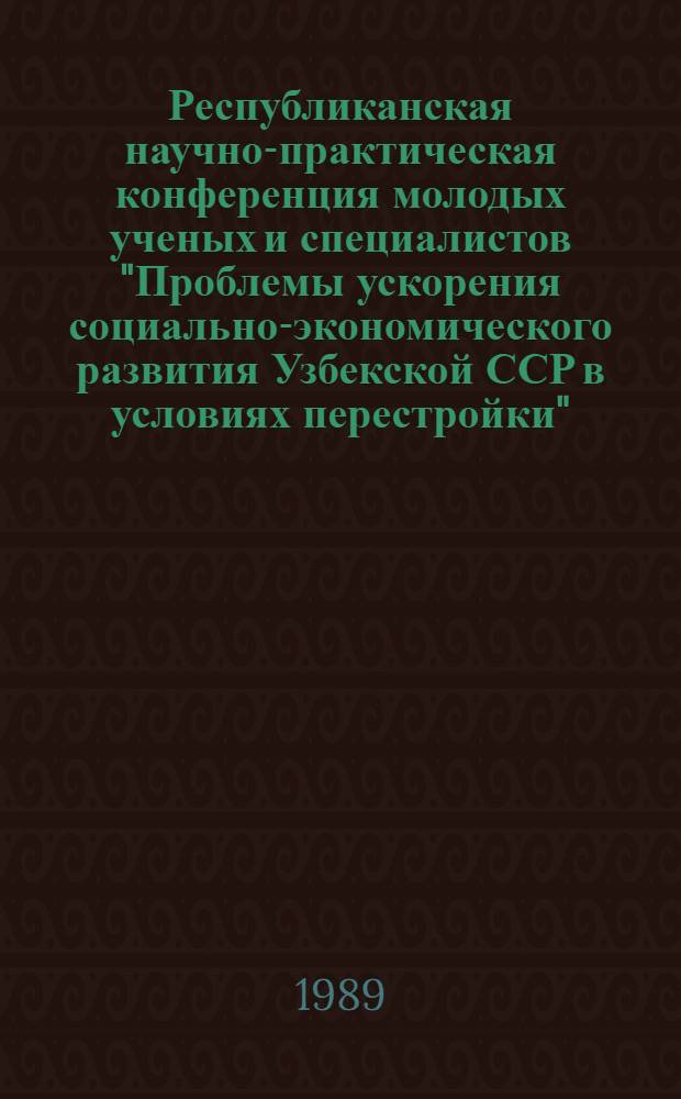 Республиканская научно-практическая конференция молодых ученых и специалистов "Проблемы ускорения социально-экономического развития Узбекской ССР в условиях перестройки" (7-9 июня, 1989 г.) : Тез. докл