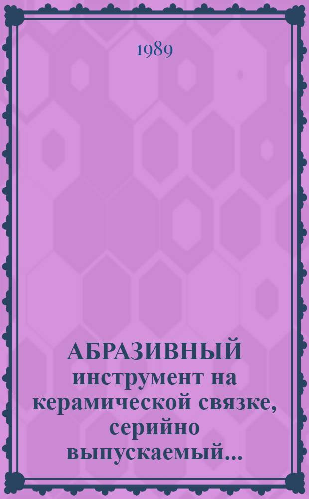 АБРАЗИВНЫЙ инструмент на керамической связке, серийно выпускаемый.. : Номенклатур. кат. ... в 1990-1993 гг.