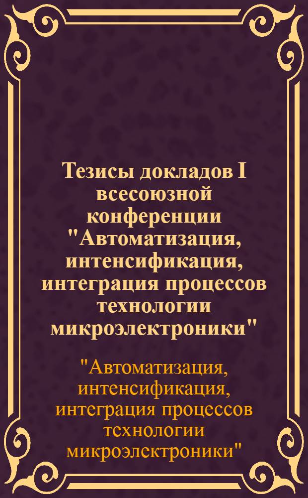 Тезисы докладов I всесоюзной конференции "Автоматизация, интенсификация, интеграция процессов технологии микроэлектроники" (22-24 нояб. 1989 г.)