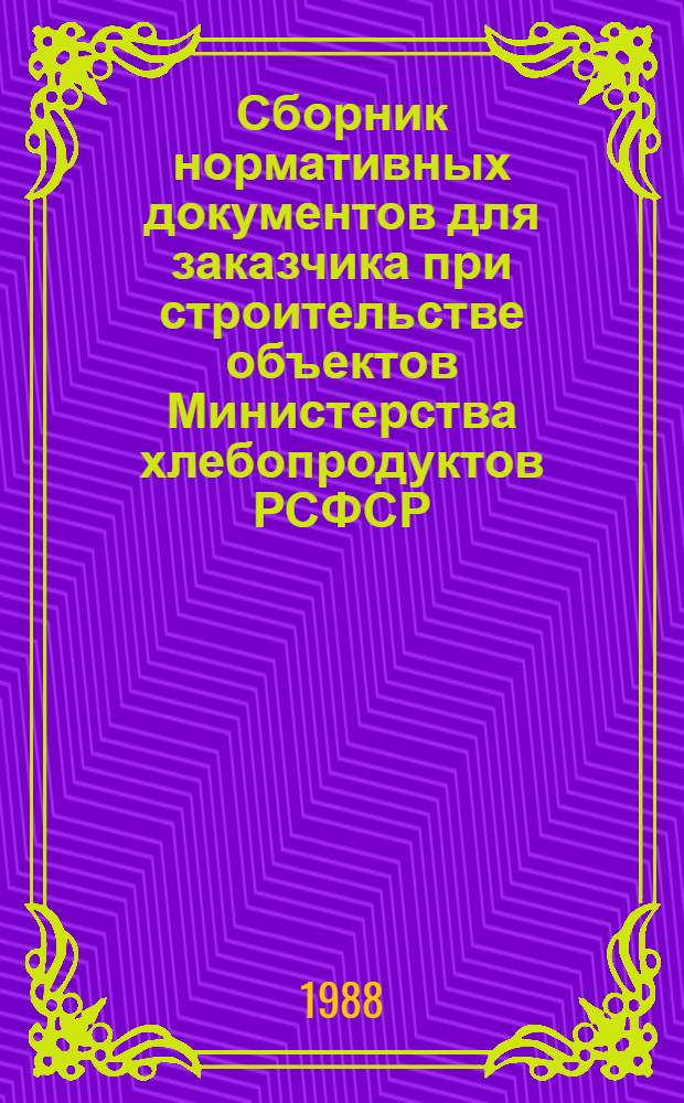 Сборник нормативных документов для заказчика при строительстве объектов Министерства хлебопродуктов РСФСР : Утв. 15.03.88. Ч. 1