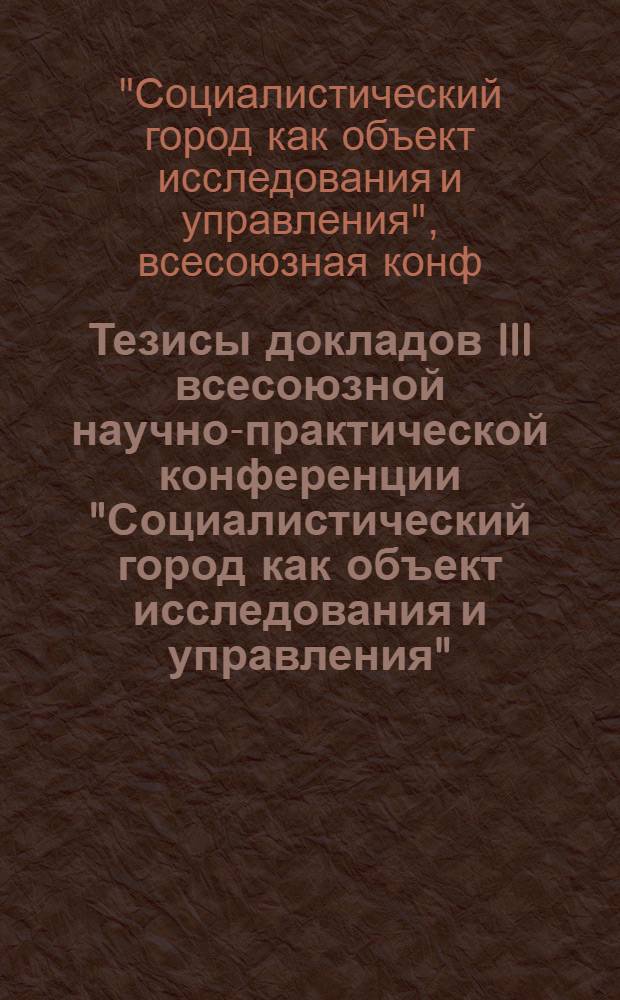 Тезисы докладов III всесоюзной научно-практической конференции "Социалистический город как объект исследования и управления", Ленинград, 29-31 марта 1988 г.