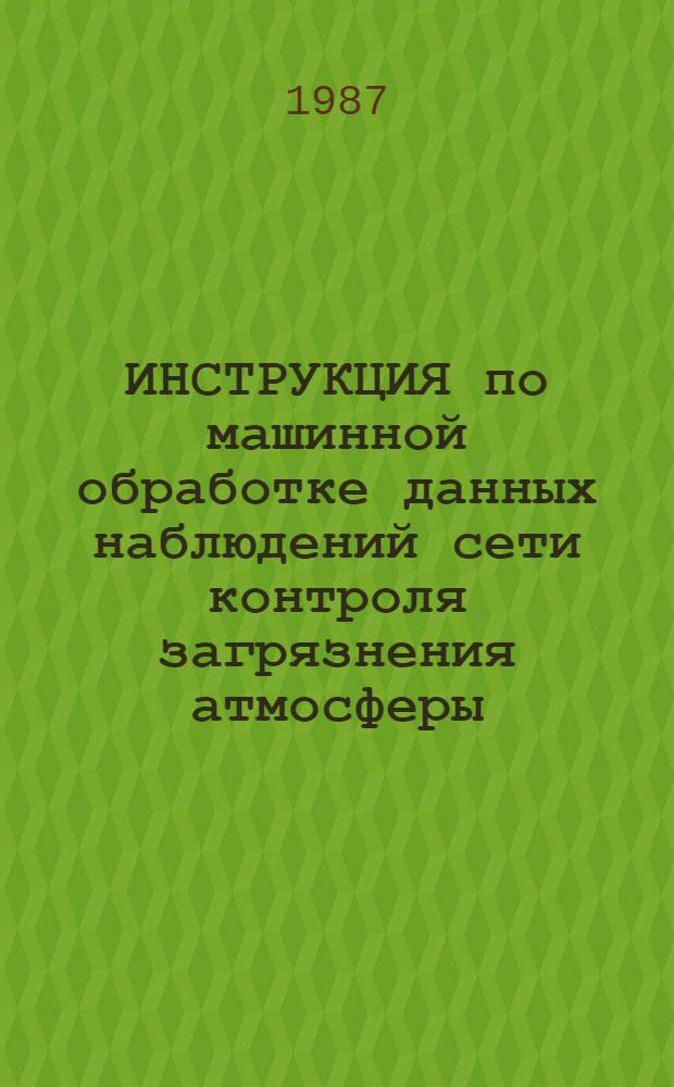 ИНСТРУКЦИЯ по машинной обработке данных наблюдений сети контроля загрязнения атмосферы : (Временная) [В 2 ч.] Утв. Гос. ком. [СССР по гидрометеорологии и контролю природ. среды] 04.02.87. Ч. 1 : Основная