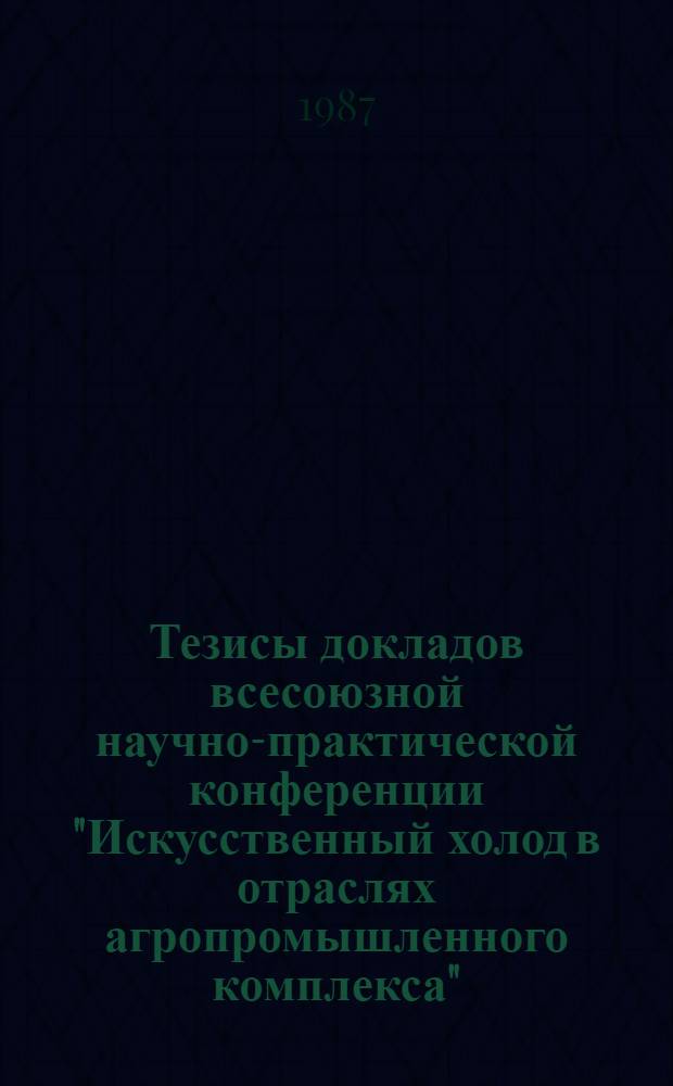 Тезисы докладов всесоюзной научно-практической конференции "Искусственный холод в отраслях агропромышленного комплекса" (24-25 декабря 1987 г., Кишинев)
