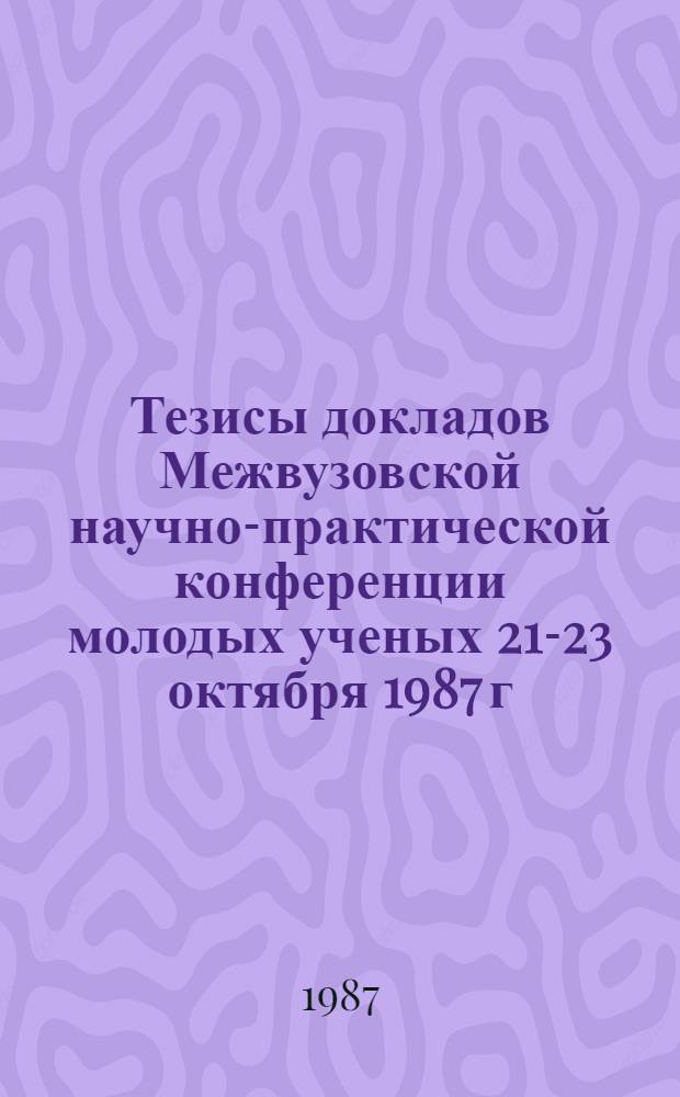 Тезисы докладов Межвузовской научно-практической конференции молодых ученых [21-23 октября 1987 г.]