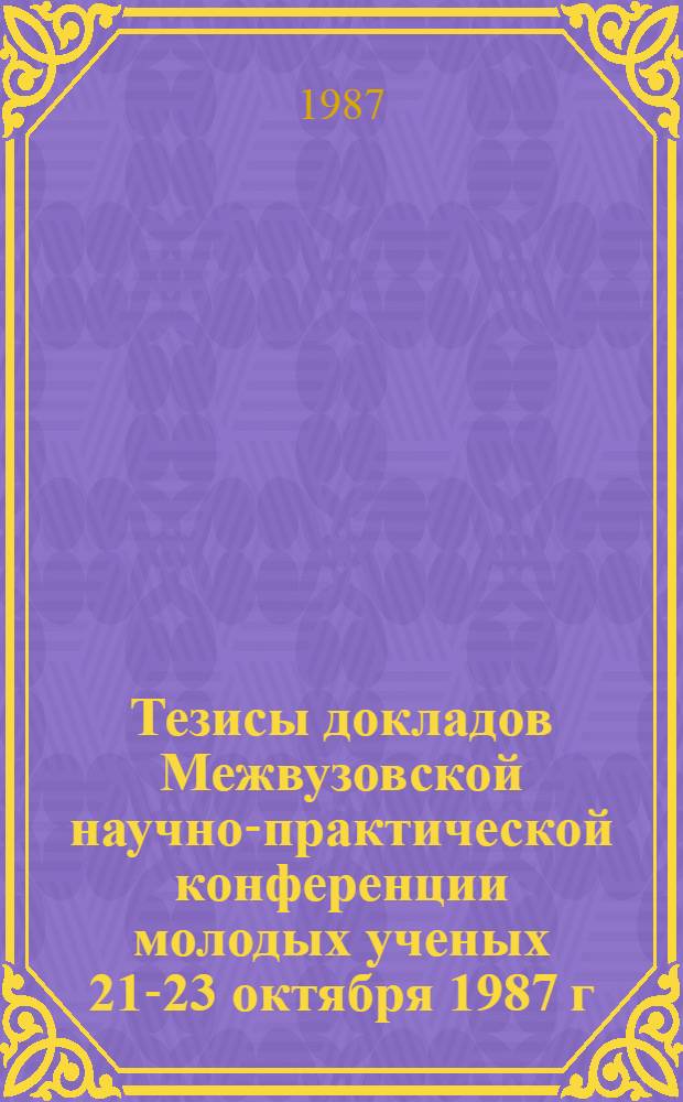 Тезисы докладов Межвузовской научно-практической конференции молодых ученых [21-23 октября 1987 г.]. Ч. 1