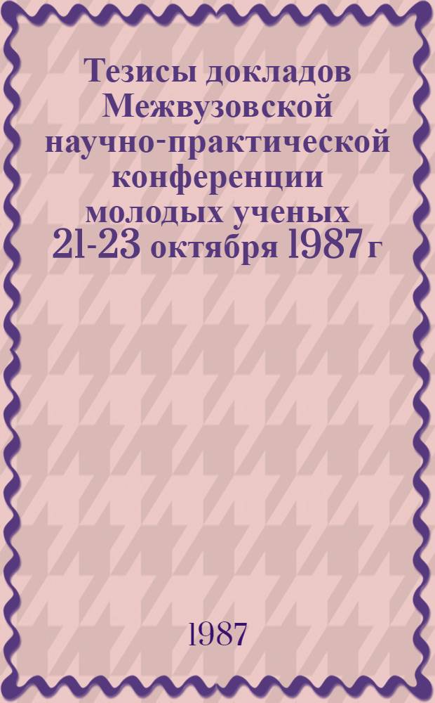 Тезисы докладов Межвузовской научно-практической конференции молодых ученых [21-23 октября 1987 г.]. Ч. 4