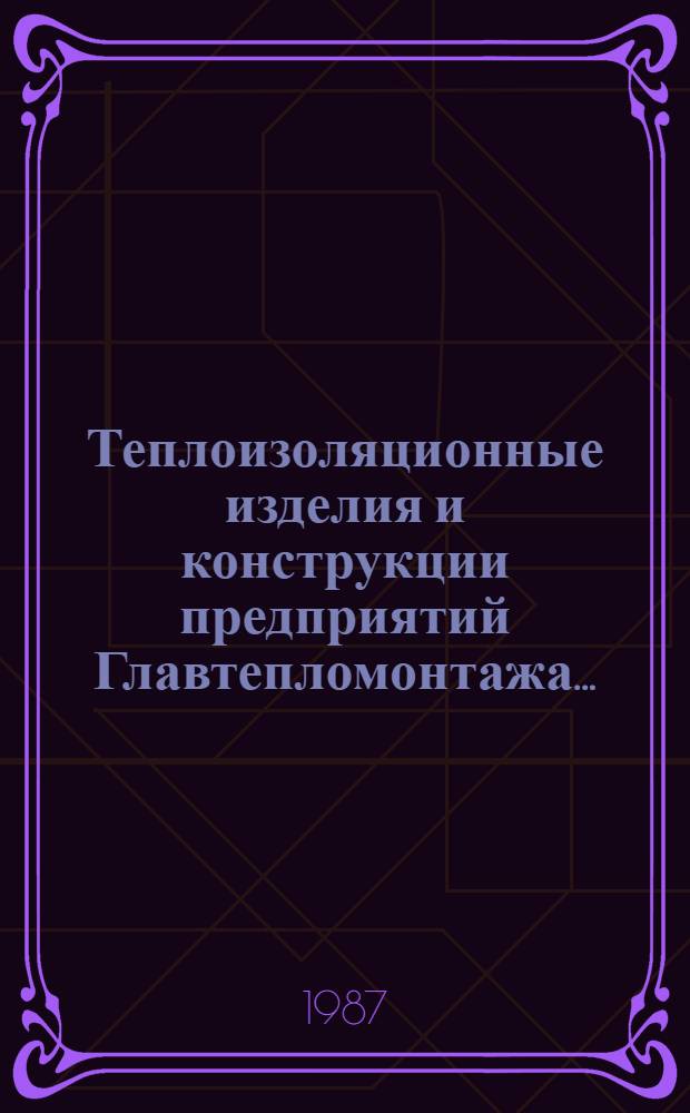 Теплоизоляционные изделия и конструкции предприятий Главтепломонтажа.. : Каталог. ... на 1987 г.