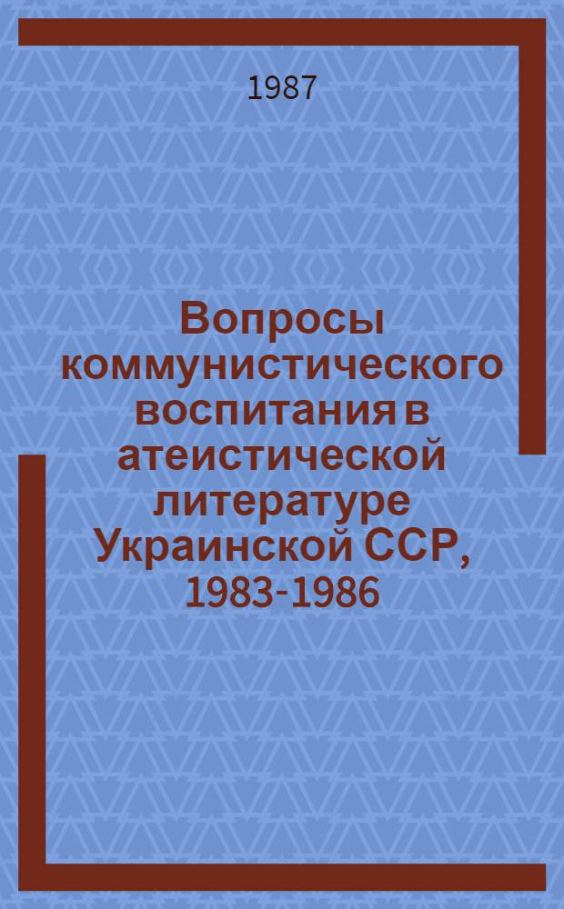 Вопросы коммунистического воспитания в атеистической литературе Украинской ССР, 1983-1986 : Науч.-аналит. обзор [В 2-х ч.]. Ч. 1. [Разд. 1. Разд. 2]