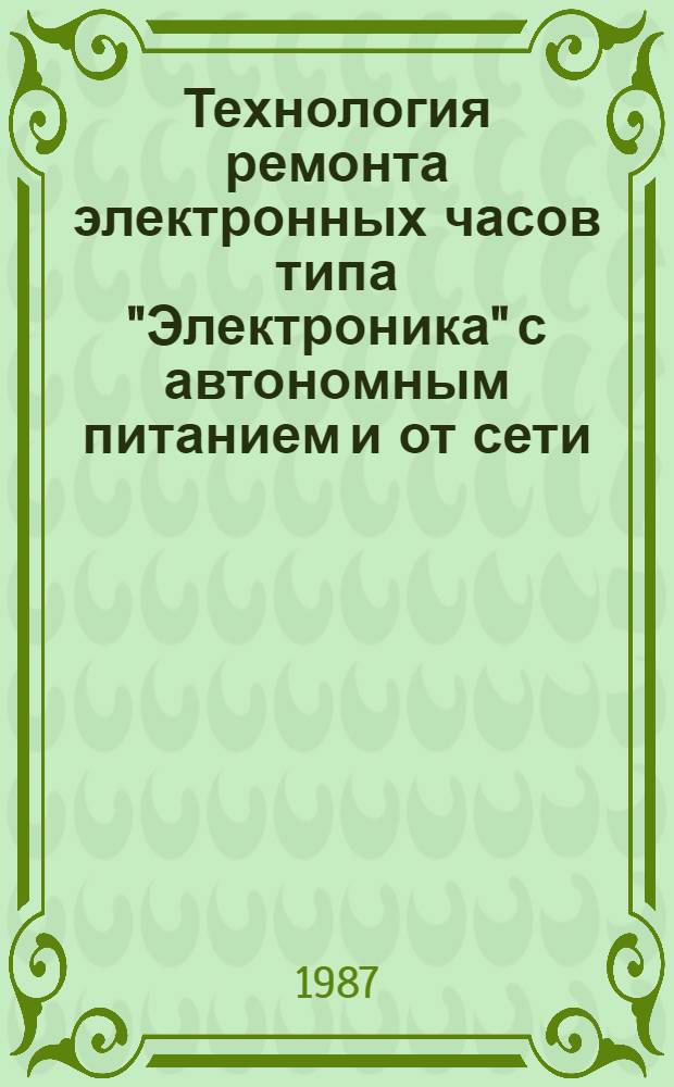 Технология ремонта электронных часов типа "Электроника" с автономным питанием и от сети : [Утв. Главрембыттехникой Минбыта РСФСР 14.05.87]. Ч. 1