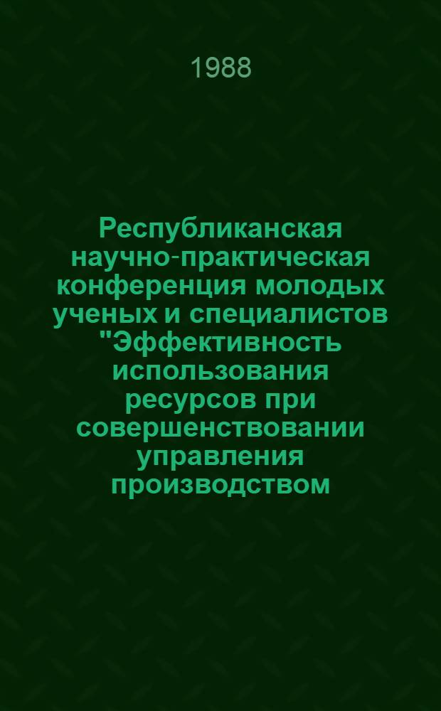 Республиканская научно-практическая конференция молодых ученых и специалистов "Эффективность использования ресурсов при совершенствовании управления производством, технологическими процессами и оборудованием" (25-28 апреля 1988 г.) : Тез. докл. : В 4 ч.