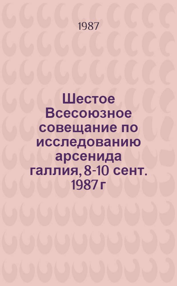 Шестое Всесоюзное совещание по исследованию арсенида галлия, 8-10 сент. 1987 г : Сб. тр. Т. 1